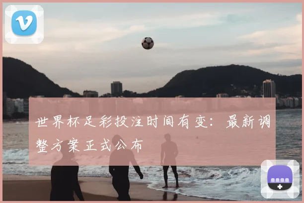 世界杯足彩投注时间有变：最新调整方案正式公布