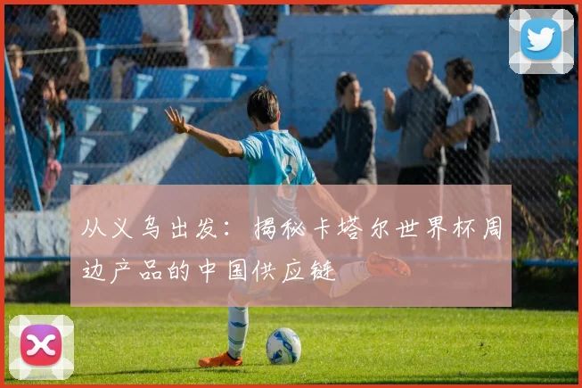 从义乌出发:揭秘卡塔尔世界杯周边产品的中国供应链