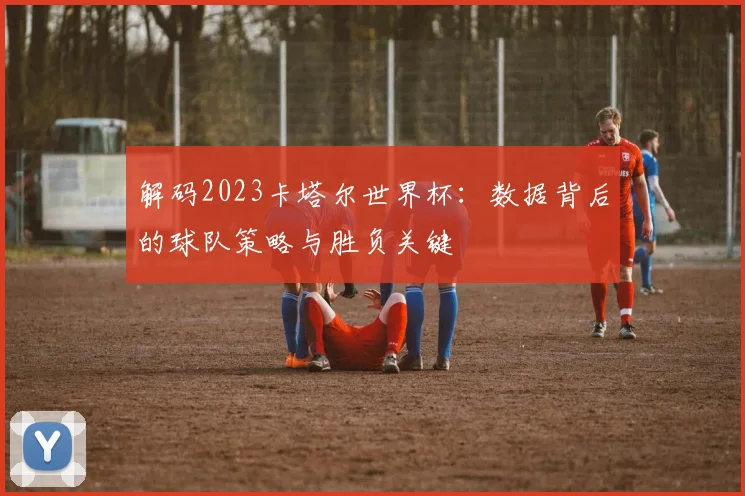 解码2023卡塔尔世界杯：数据背后的球队策略与胜负关键
