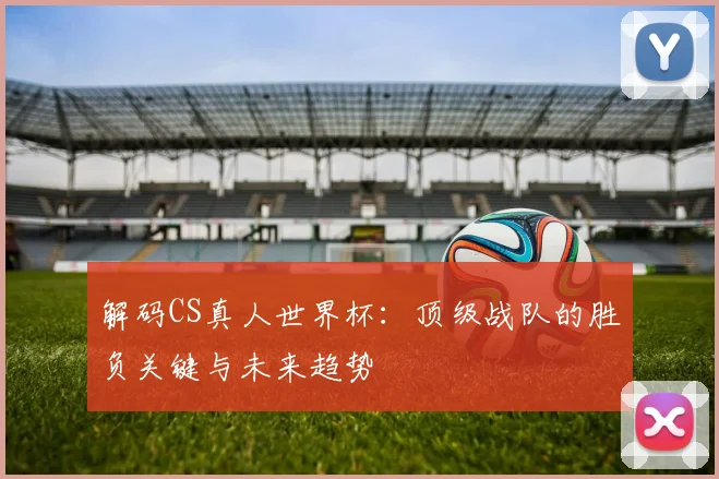 解码CS真人世界杯：顶级战队的胜负关键与未来趋势
