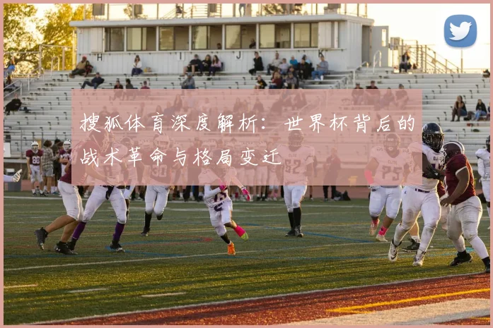 搜狐体育深度解析:世界杯背后的战术革命与格局变迁