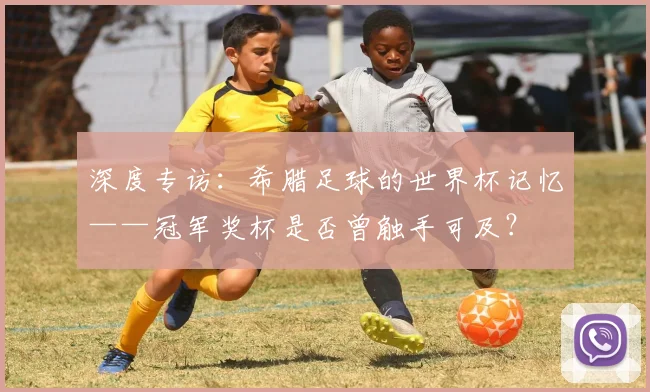 深度专访：希腊足球的世界杯记忆——冠军奖杯是否曾触手可及？